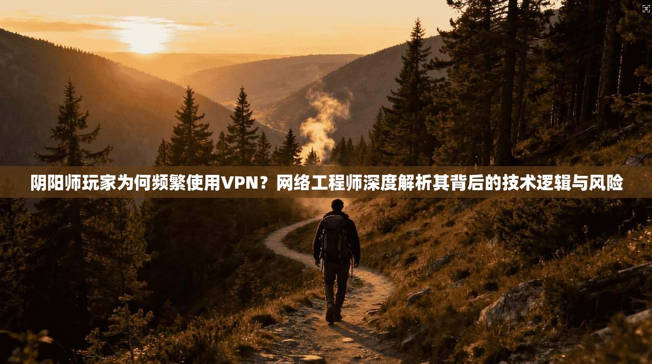 阴阳师玩家为何频繁使用VPN？网络工程师深度解析其背后的技术逻辑与风险