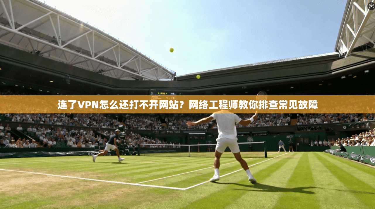 连了VPN怎么还打不开网站？网络工程师教你排查常见故障
