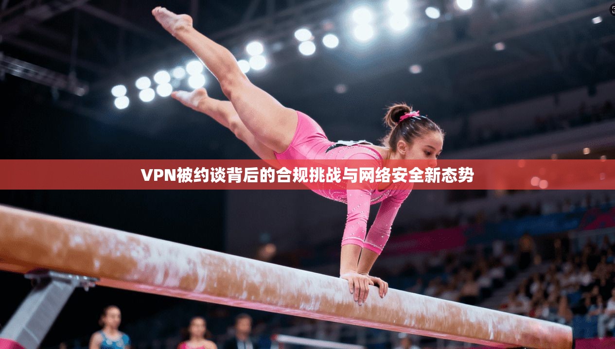 VPN被约谈背后的合规挑战与网络安全新态势