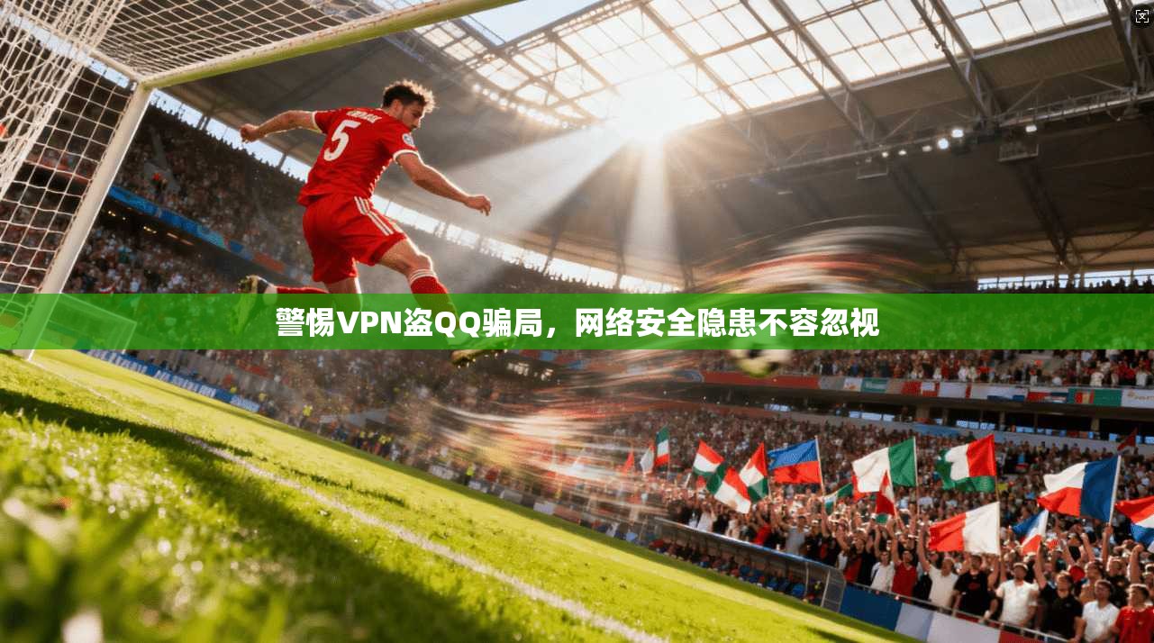 警惕VPN盗QQ骗局，网络安全隐患不容忽视