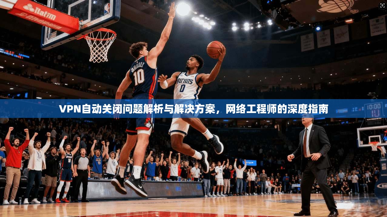 VPN自动关闭问题解析与解决方案，网络工程师的深度指南