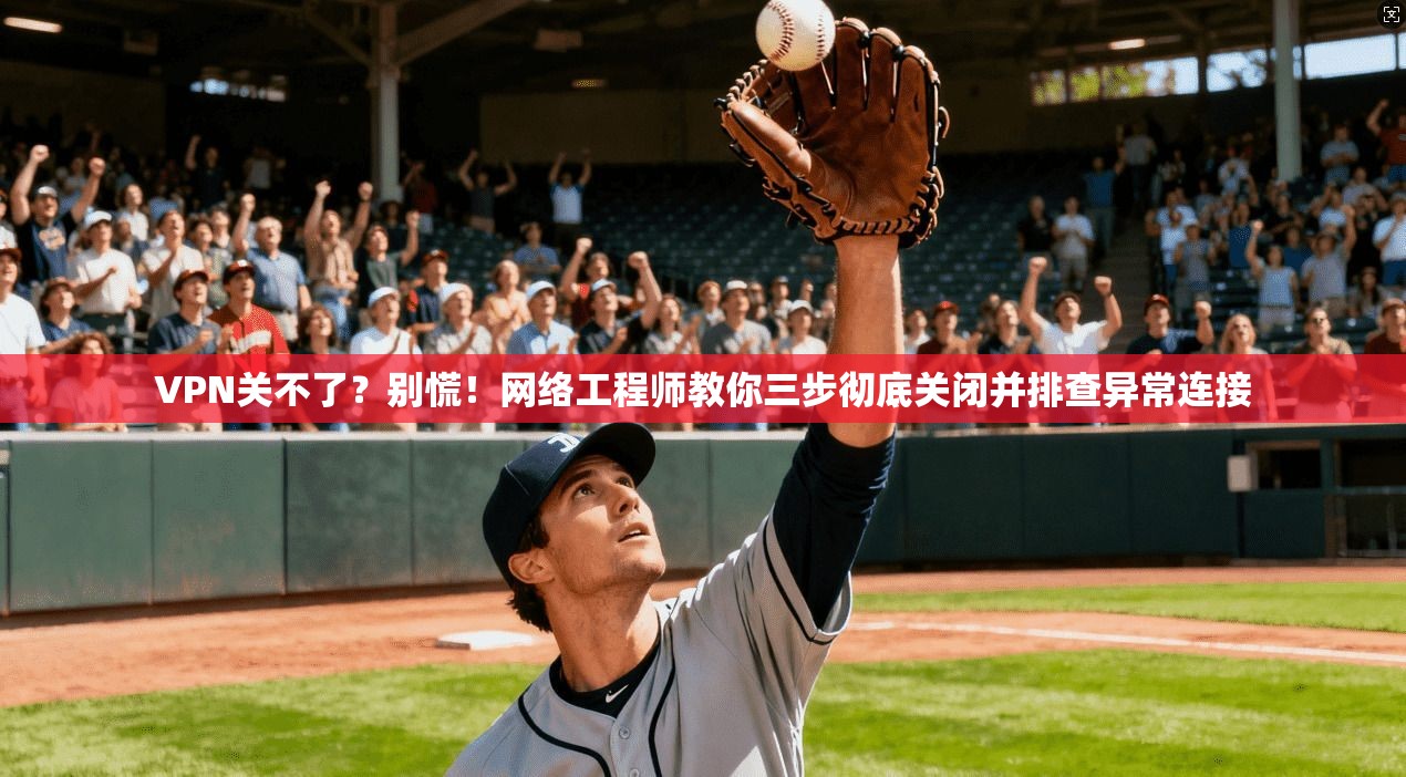 VPN关不了？别慌！网络工程师教你三步彻底关闭并排查异常连接
