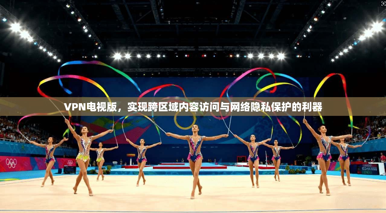 VPN电视版，实现跨区域内容访问与网络隐私保护的利器