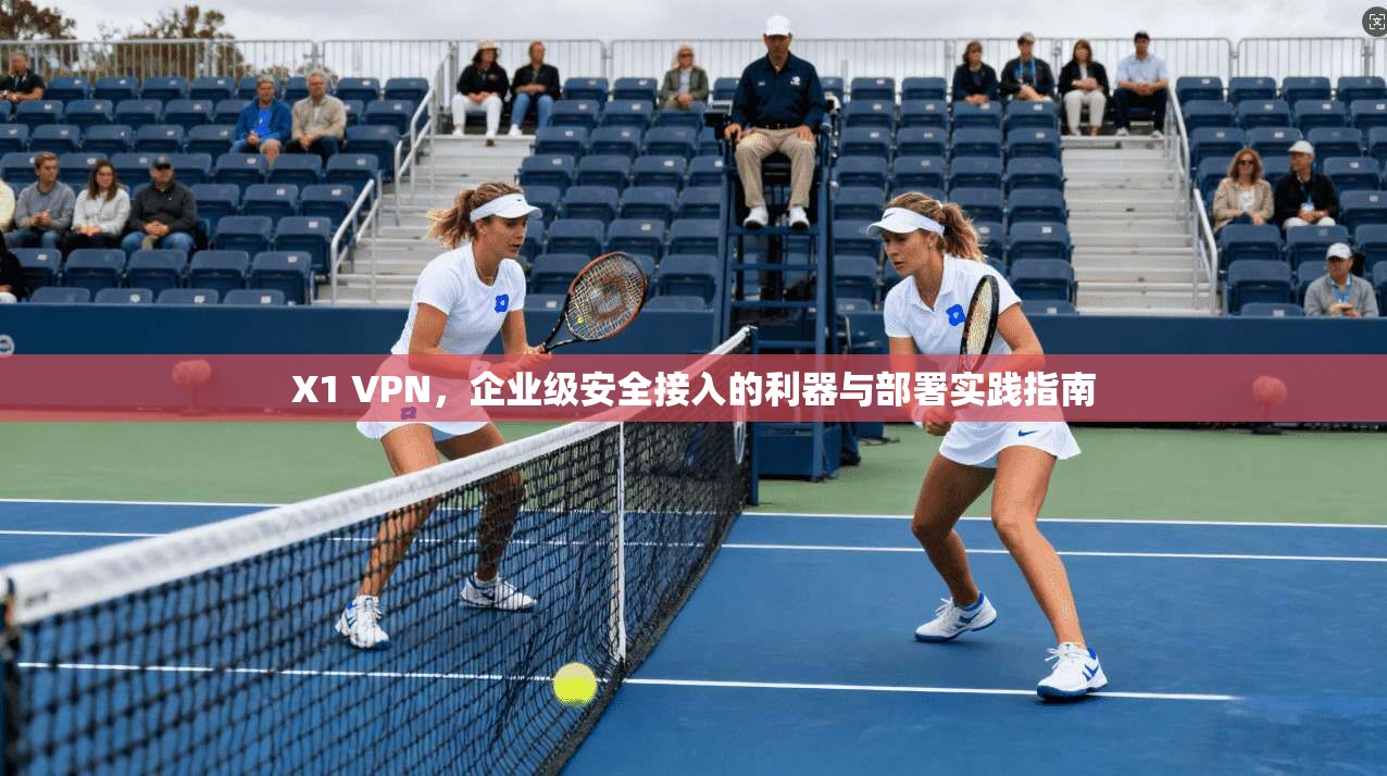 X1 VPN,企业级安全接入的利器与部署实践指南