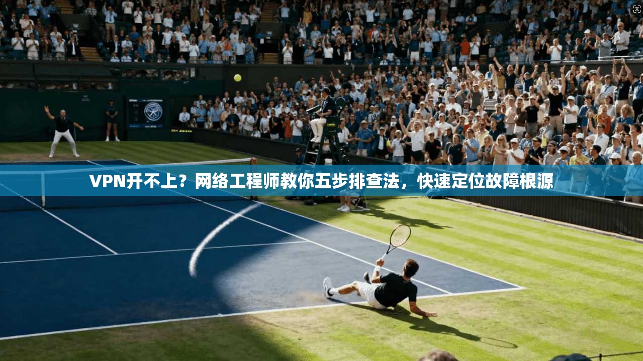 VPN开不上？网络工程师教你五步排查法，快速定位故障根源