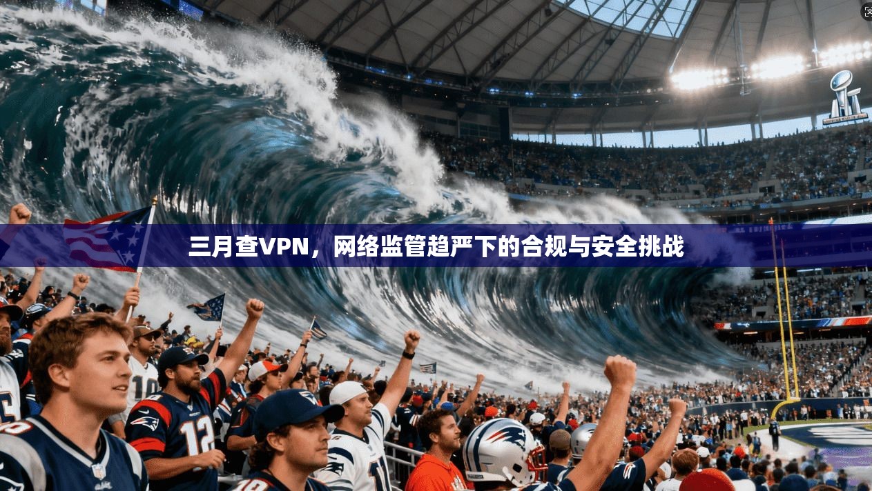 三月查VPN,网络监管趋严下的合规与安全挑战