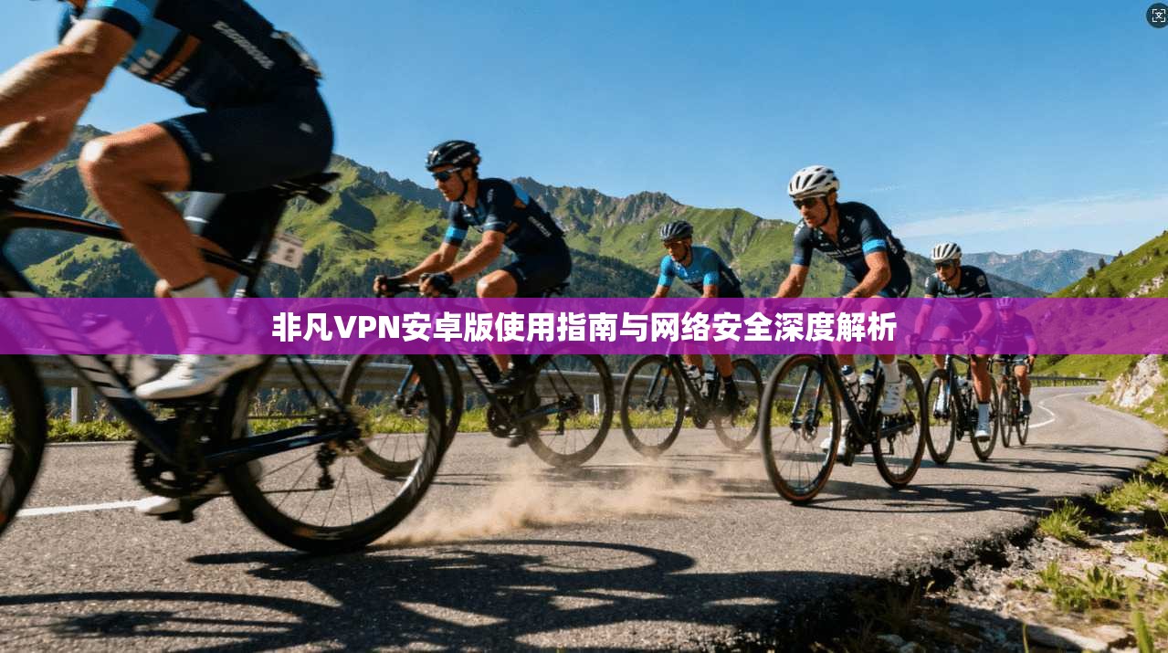 非凡VPN安卓版使用指南与网络安全深度解析