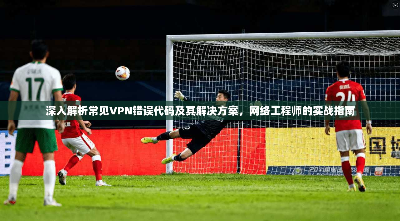 深入解析常见VPN错误代码及其解决方案,网络工程师的实战指南