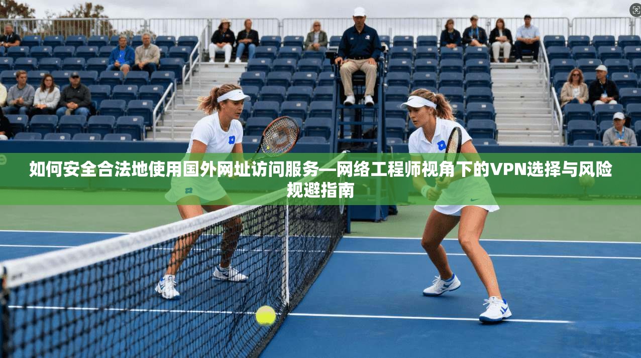 如何安全合法地使用国外网址访问服务—网络工程师视角下的VPN选择与风险规避指南