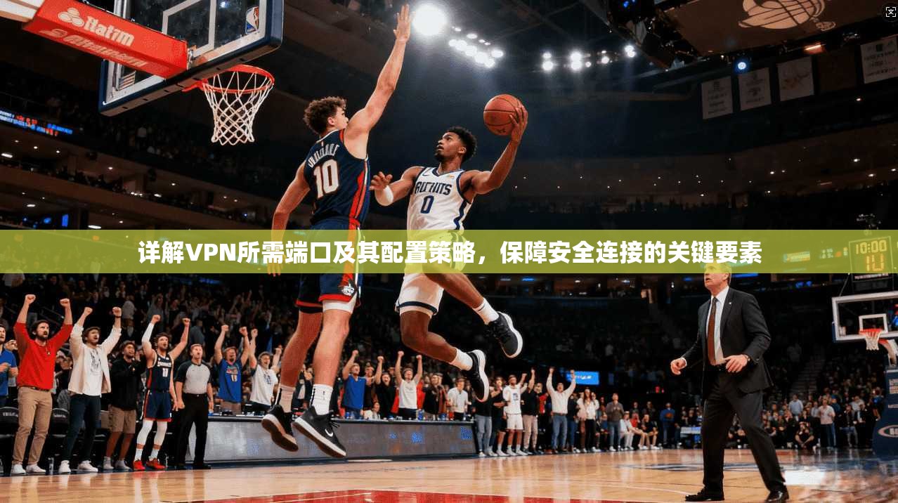 详解VPN所需端口及其配置策略，保障安全连接的关键要素