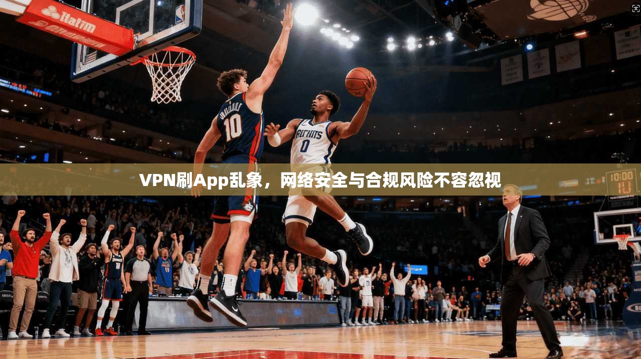 VPN刷App乱象，网络安全与合规风险不容忽视