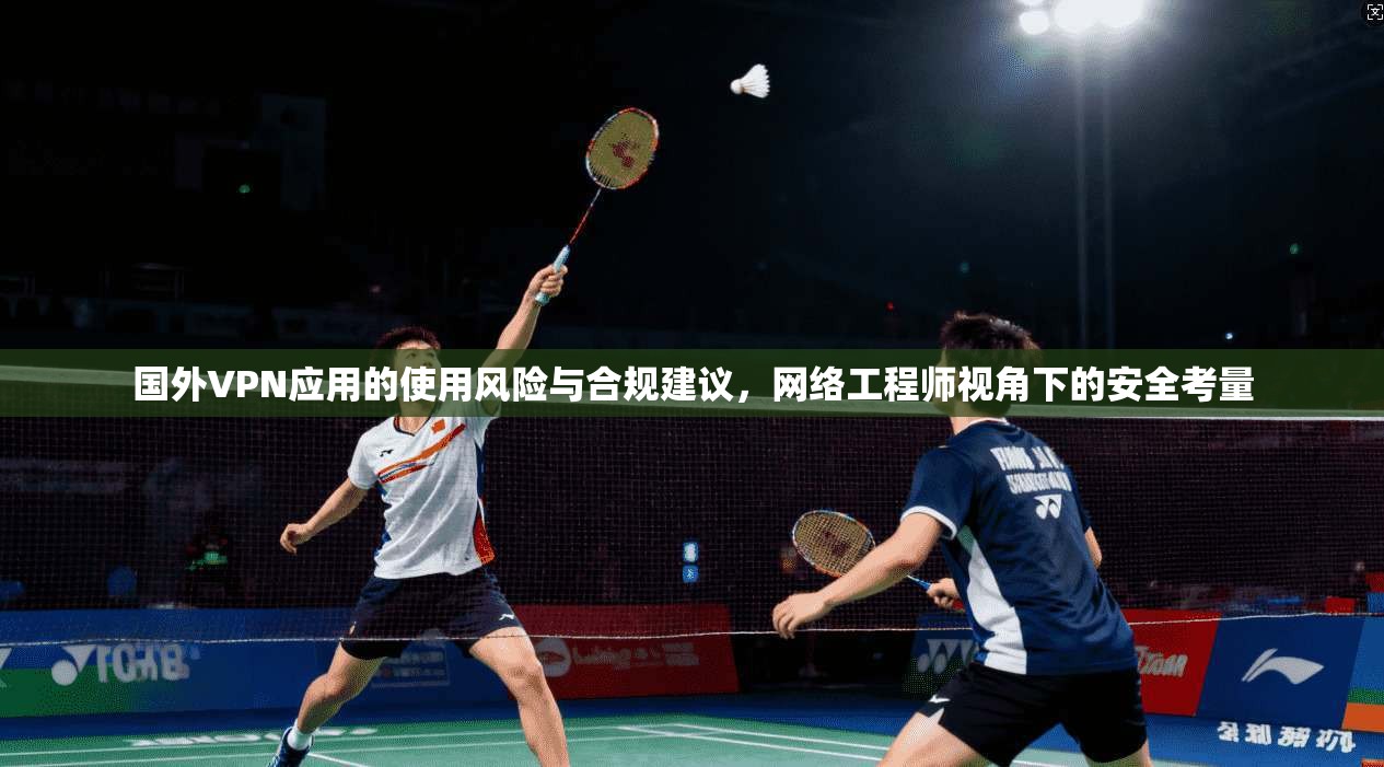 国外VPN应用的使用风险与合规建议，网络工程师视角下的安全考量