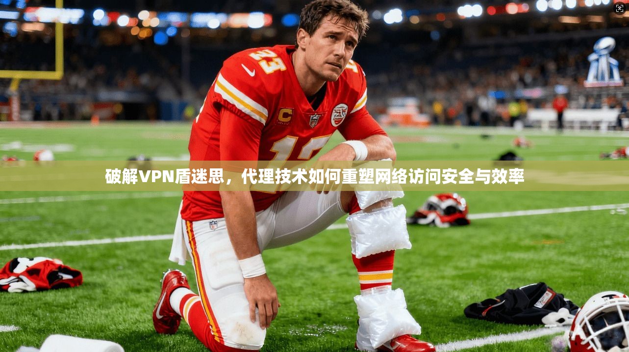 破解VPN盾迷思，代理技术如何重塑网络访问安全与效率